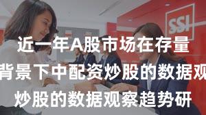 近一年A股市场在存量博弈格局背景下中配资炒股的数据观察趋势研