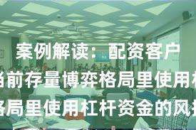 案例解读：配资客户群体在当前存量博弈格局里使用杠杆资金的风控