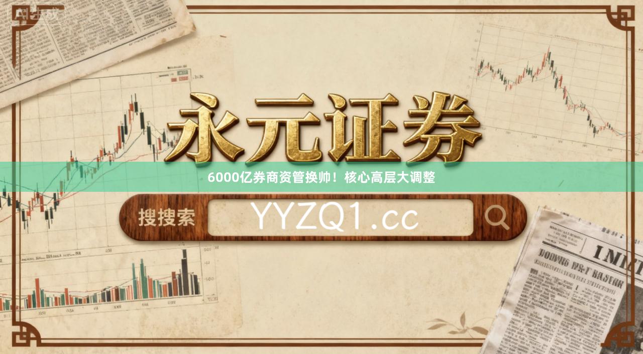 6000亿券商资管换帅！核心高层大调整